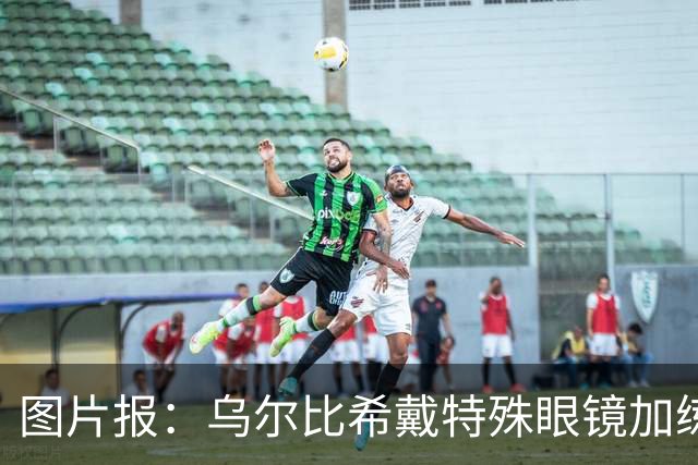 图片报：乌尔比希戴特殊眼镜加练，专注提升反应和协调